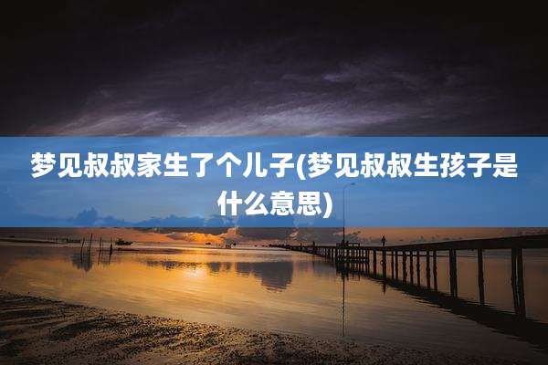 梦见叔叔家生了个儿子(梦见叔叔生孩子是什么意思)