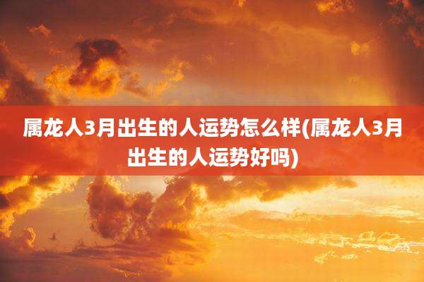 属龙人3月出生的人运势怎么样(属龙人3月出生的人运势好吗)