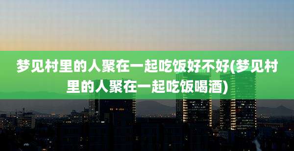 梦见村里的人聚在一起吃饭好不好(梦见村里的人聚在一起吃饭喝酒)