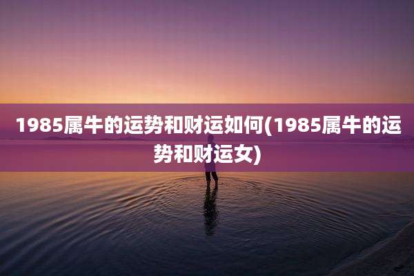 1985属牛的运势和财运如何(1985属牛的运势和财运女)