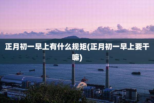 正月初一早上有什么规矩(正月初一早上要干嘛)