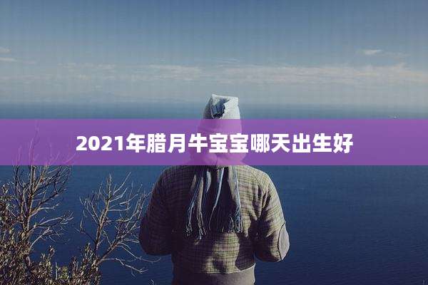 2021年腊月牛宝宝哪天出生好