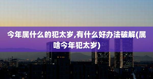 今年属什么的犯太岁,有什么好办法破解(属啥今年犯太岁)