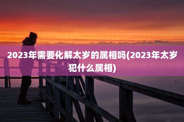 2023年需要化解太岁的属相吗(2023年太岁犯什么属相)