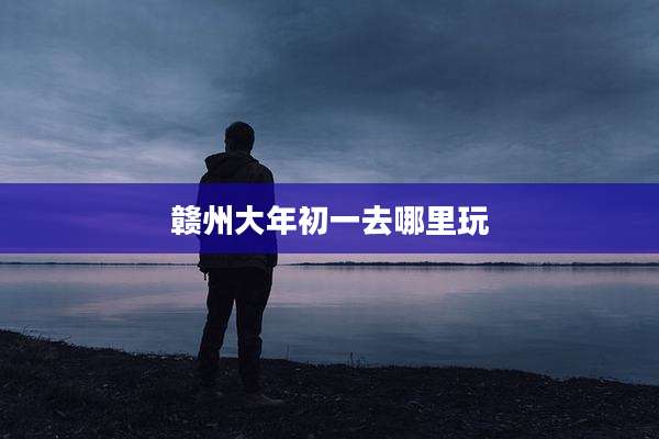 赣州大年初一去哪里玩