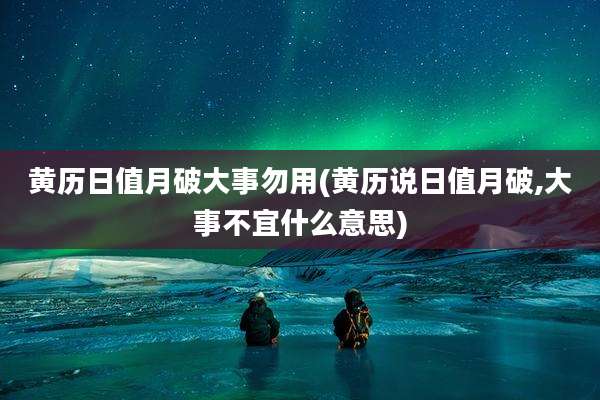黄历日值月破大事勿用(黄历说日值月破,大事不宜什么意思)