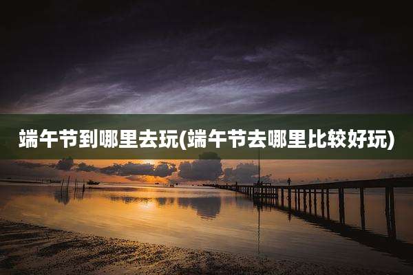 端午节到哪里去玩(端午节去哪里比较好玩)
