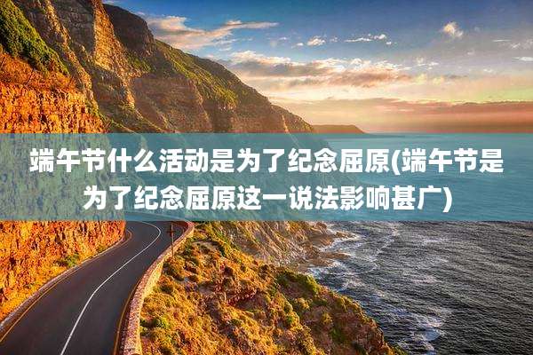 端午节什么活动是为了纪念屈原(端午节是为了纪念屈原这一说法影响甚广)