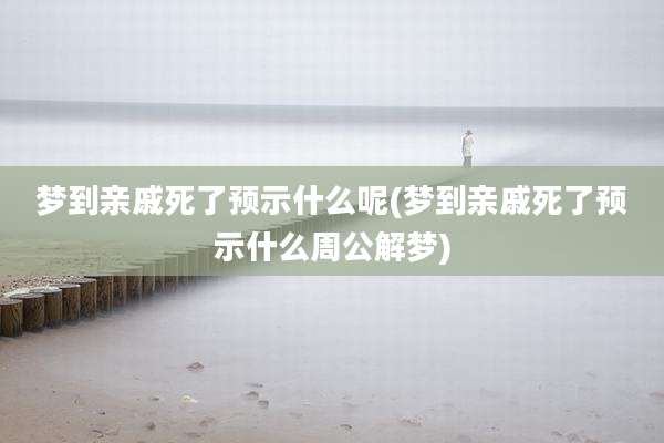 梦到亲戚死了预示什么呢(梦到亲戚死了预示什么周公解梦)