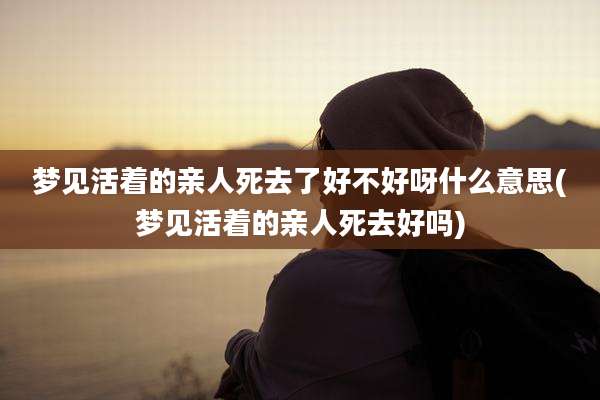 梦见活着的亲人死去了好不好呀什么意思(梦见活着的亲人死去好吗)