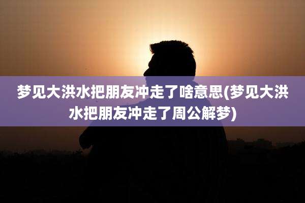 梦见大洪水把朋友冲走了啥意思(梦见大洪水把朋友冲走了周公解梦)