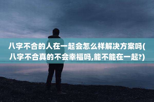 八字不合的人在一起会怎么样解决方案吗(八字不合真的不会幸福吗,能不能在一起?)
