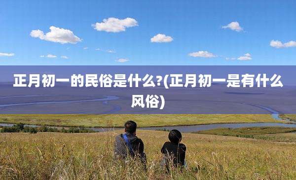 正月初一的民俗是什么?(正月初一是有什么风俗)