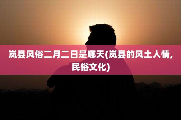 岚县风俗二月二日是哪天(岚县的风土人情,民俗文化)