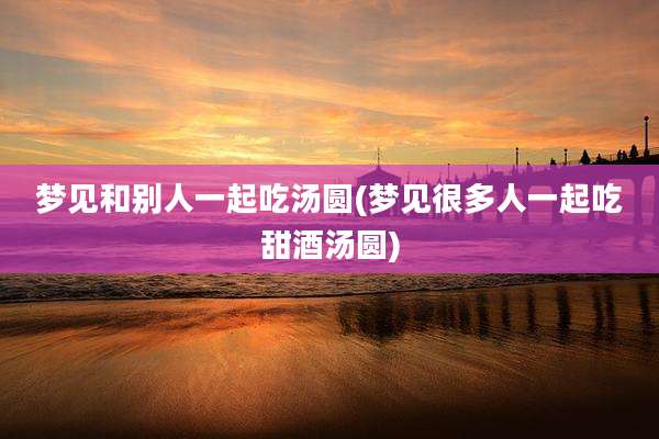 梦见和别人一起吃汤圆(梦见很多人一起吃甜酒汤圆)