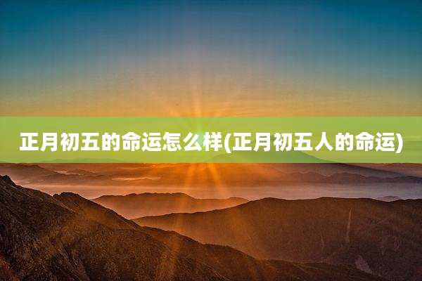 正月初五的命运怎么样(正月初五人的命运)