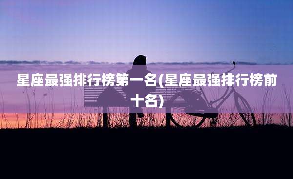 星座最强排行榜第一名(星座最强排行榜前十名)