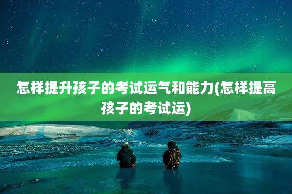 怎样提升孩子的考试运气和能力(怎样提高孩子的考试运)