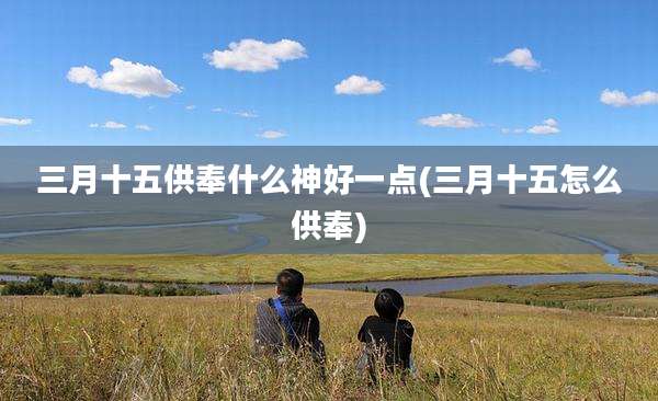 三月十五供奉什么神好一点(三月十五怎么供奉)