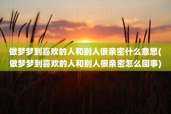 做梦梦到喜欢的人和别人很亲密什么意思(做梦梦到喜欢的人和别人很亲密怎么回事)