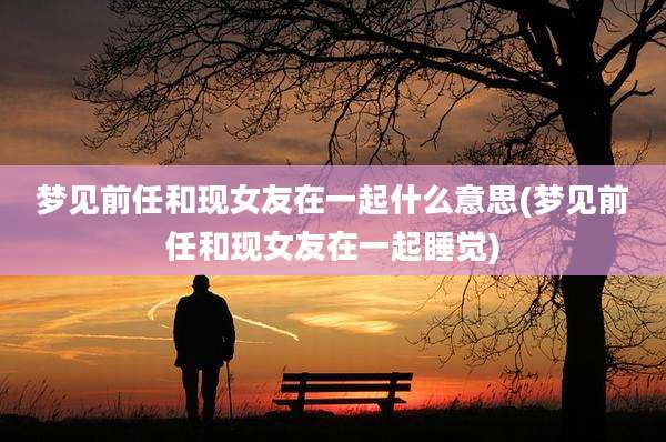 梦见前任和现女友在一起什么意思(梦见前任和现女友在一起睡觉)