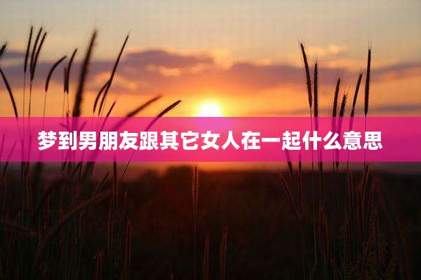 梦到男朋友跟其它女人在一起什么意思