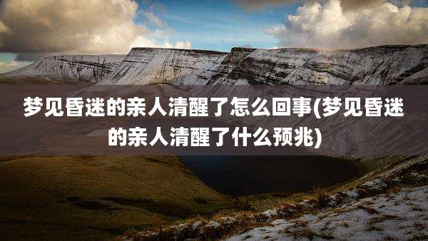 梦见昏迷的亲人清醒了怎么回事(梦见昏迷的亲人清醒了什么预兆)