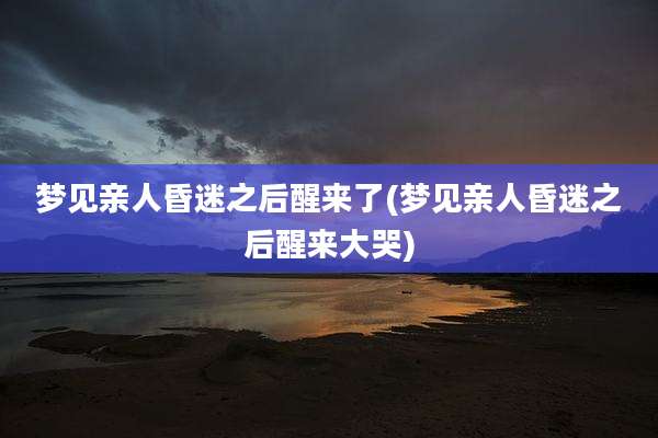 梦见亲人昏迷之后醒来了(梦见亲人昏迷之后醒来大哭)