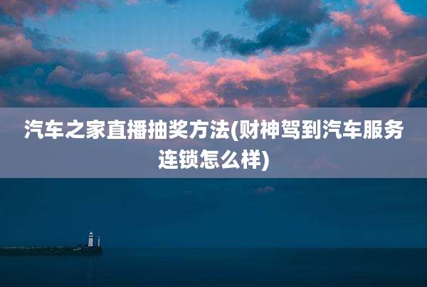 汽车之家直播抽奖方法(财神驾到汽车服务连锁怎么样)