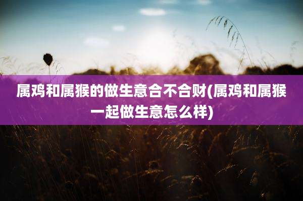 属鸡和属猴的做生意合不合财(属鸡和属猴一起做生意怎么样)
