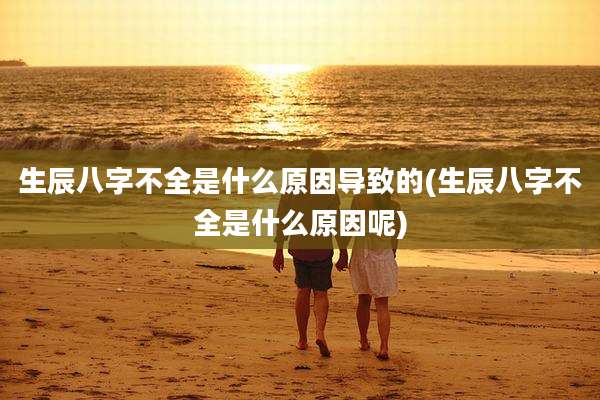 生辰八字不全是什么原因导致的(生辰八字不全是什么原因呢)