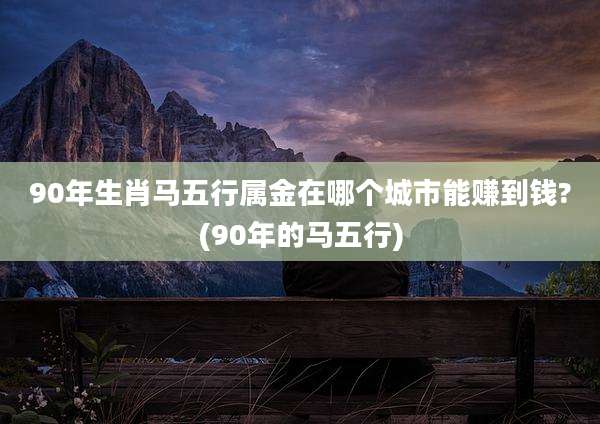 90年生肖马五行属金在哪个城市能赚到钱?(90年的马五行)