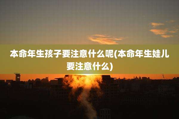 本命年生孩子要注意什么呢(本命年生娃儿要注意什么)