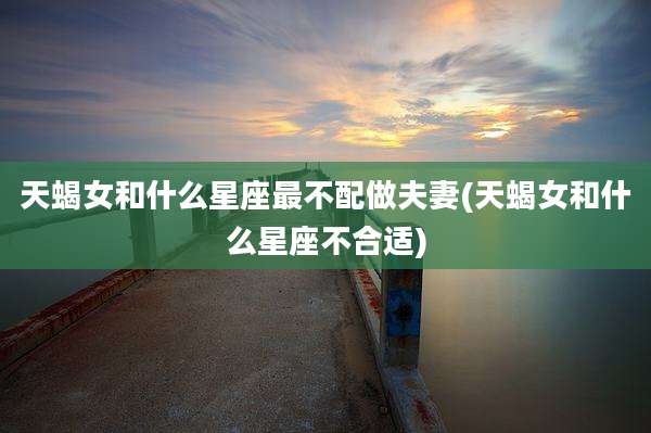 天蝎女和什么星座最不配做夫妻(天蝎女和什么星座不合适)