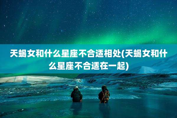 天蝎女和什么星座不合适相处(天蝎女和什么星座不合适在一起)