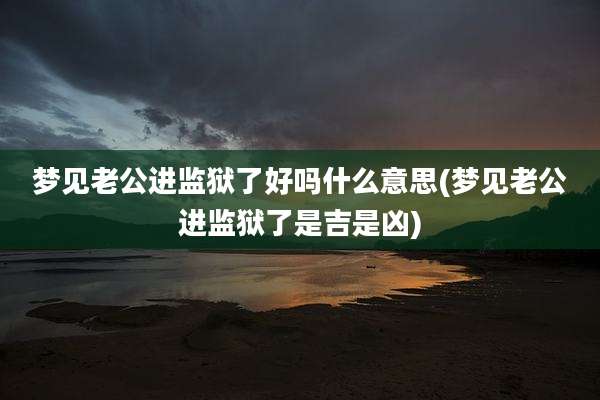 梦见老公进监狱了好吗什么意思(梦见老公进监狱了是吉是凶)