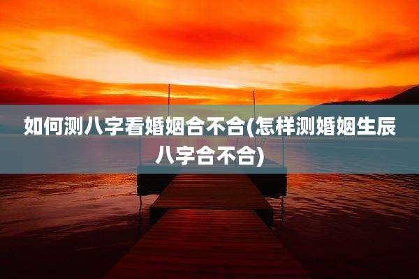 如何测八字看婚姻合不合(怎样测婚姻生辰八字合不合)