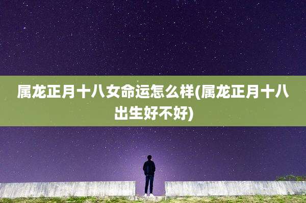 属龙正月十八女命运怎么样(属龙正月十八出生好不好)