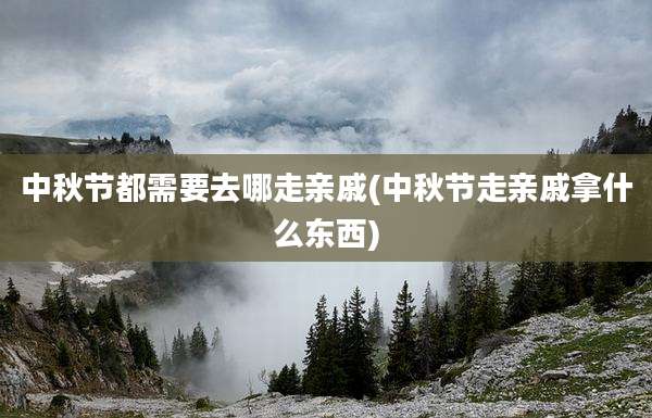 中秋节都需要去哪走亲戚(中秋节走亲戚拿什么东西)