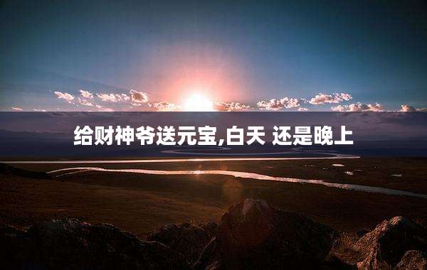 给财神爷送元宝,白天 还是晚上