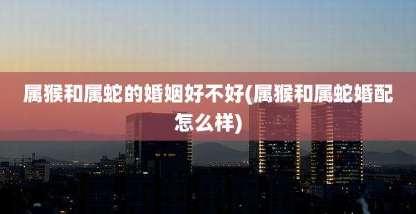 属猴和属蛇的婚姻好不好(属猴和属蛇婚配怎么样)