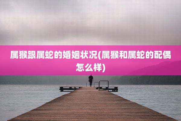 属猴跟属蛇的婚姻状况(属猴和属蛇的配偶怎么样)