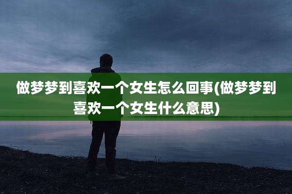 做梦梦到喜欢一个女生怎么回事(做梦梦到喜欢一个女生什么意思)