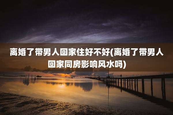 离婚了带男人回家住好不好(离婚了带男人回家同房影响风水吗)