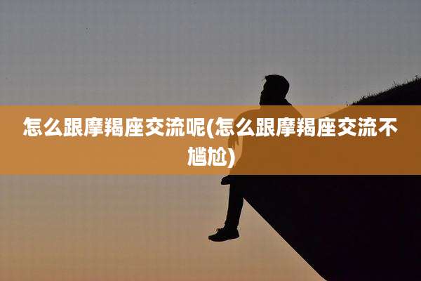 怎么跟摩羯座交流呢(怎么跟摩羯座交流不尴尬)