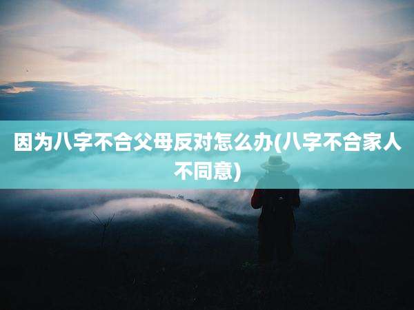 因为八字不合父母反对怎么办(八字不合家人不同意)