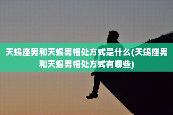 天蝎座男和天蝎男相处方式是什么(天蝎座男和天蝎男相处方式有哪些)
