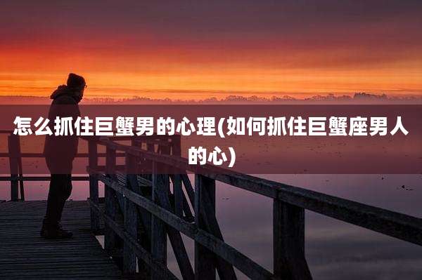 怎么抓住巨蟹男的心理(如何抓住巨蟹座男人的心)