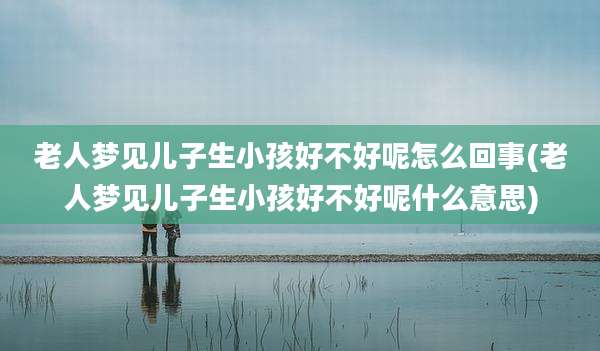 老人梦见儿子生小孩好不好呢怎么回事(老人梦见儿子生小孩好不好呢什么意思)