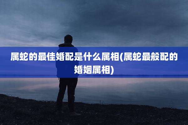 属蛇的最佳婚配是什么属相(属蛇最般配的婚姻属相)